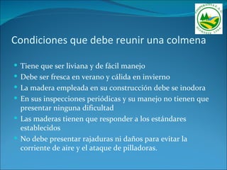 Condiciones que debe reunir una colmena

 Tiene que ser liviana y de fácil manejo
 Debe ser fresca en verano y cálida en invierno
 La madera empleada en su construcción debe se inodora
 En sus inspecciones periódicas y su manejo no tienen que
  presentar ninguna dificultad
 Las maderas tienen que responder a los estándares
  establecidos
 No debe presentar rajaduras ni daños para evitar la
  corriente de aire y el ataque de pilladoras.
 