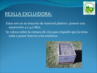 REJILLA EXCLUIDORA:
Estas son en su mayoría de material plástico, poseen una
  separación 4 a 4,2 Mm..
Se coloca sobre la cámara de cría para impedir que la reina
  suba a poner huevos a los melarios.
 