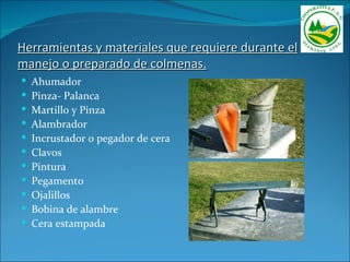 Herramientas y materiales que requiere durante el
manejo o preparado de colmenas.
   Ahumador
   Pinza- Palanca
   Martillo y Pinza
   Alambrador
   Incrustador o pegador de cera
   Clavos
   Pintura
   Pegamento
   Ojalillos
   Bobina de alambre
   Cera estampada
 