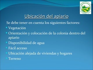 Ubicación del apiario
Se debe tener en cuenta los siguientes factores:
 Vegetación
 Orientación y colocación de la colonia dentro del
  apiario
 Disponibilidad de agua
 Fácil acceso
 Ubicación alejada de viviendas y hogares
 Terreno
 
