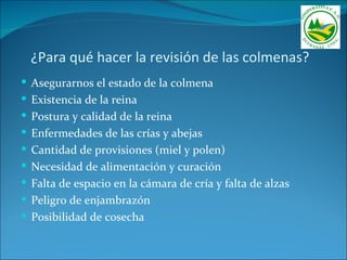 ¿Para qué hacer la revisión de las colmenas?
 Asegurarnos el estado de la colmena
 Existencia de la reina
 Postura y calidad de la reina
 Enfermedades de las crías y abejas
 Cantidad de provisiones (miel y polen)
 Necesidad de alimentación y curación
 Falta de espacio en la cámara de cría y falta de alzas
 Peligro de enjambrazón
 Posibilidad de cosecha
 
