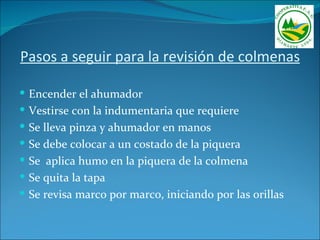 Pasos a seguir para la revisión de colmenas

 Encender el ahumador
 Vestirse con la indumentaria que requiere
 Se lleva pinza y ahumador en manos
 Se debe colocar a un costado de la piquera
 Se aplica humo en la piquera de la colmena
 Se quita la tapa
 Se revisa marco por marco, iniciando por las orillas
 