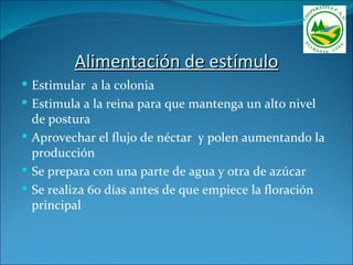 Alimentación de estímulo
 Estimular a la colonia
 Estimula a la reina para que mantenga un alto nivel
  de postura
 Aprovechar el flujo de néctar y polen aumentando la
  producción
 Se prepara con una parte de agua y otra de azúcar
 Se realiza 60 días antes de que empiece la floración
  principal
 