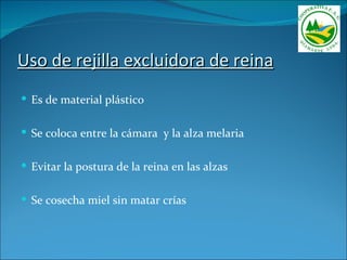 Uso de rejilla excluidora de reina
 Es de material plástico


 Se coloca entre la cámara y la alza melaria


 Evitar la postura de la reina en las alzas


 Se cosecha miel sin matar crías
 
