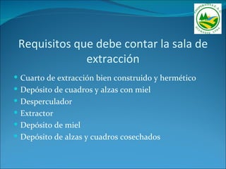 Requisitos que debe contar la sala de
              extracción
 Cuarto de extracción bien construido y hermético
 Depósito de cuadros y alzas con miel
 Desperculador
 Extractor
 Depósito de miel
 Depósito de alzas y cuadros cosechados
 