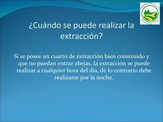 ¿Cuándo se puede realizar la
             extracción?

Si se posee un cuarto de extracción bien construido y
  que no puedan entrar abejas, la extracción se puede
 realizar a cualquier hora del día, de lo contrario debe
                 realizarse por la noche.
 