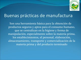 Buenas prácticas de manufactura
  Son una herramienta básica para la obtención de
 productos seguros y aptos para el consumo humano,
      que se centralizan en la higiene y forma de
 manipulación, especialmente sobre la materia prima,
    los establecimientos, el personal, elaboración,
 almacenamiento, transporte y comercialización de la
       materia prima y del producto terminado
 