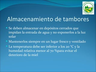 Almacenamiento de tambores
 Se deben almacenar en depósitos cerrados que
  impidan la entrada de agua y no exponerlos a la luz
  solar
 Mantenerlos siempre en un lugar fresco y ventilado
 La temperatura debe ser inferior a los 20 °C y la
  humedad relativa menor al 70 %para evitar el
  deterioro de la miel
 