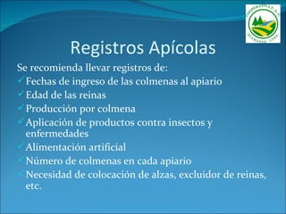 Registros Apícolas
Se recomienda llevar registros de:
 Fechas de ingreso de las colmenas al apiario
 Edad de las reinas
 Producción por colmena
 Aplicación de productos contra insectos y
  enfermedades
 Alimentación artificial
 Número de colmenas en cada apiario
 Necesidad de colocación de alzas, excluidor de reinas,
  etc.
 