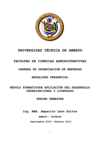 UNIVERSIDAD TÉCNICA DE AMBATO

 FACULTAD DE CIENCIAS ADMINISTRATIVAS

    CARRERA DE ORGANIZACIÓN DE EMPRESAS

            MODALIDAD PRESENCIAL


MÓDULO FORMATIVODE APLICACIÓN DEL DESARROLLO
         ORGANIZACIONAL Y LIDERAZGO

               TERCER SEMESTRE



      Ing. MBA. Amparito León Saltos
                AMBATO – ECUADOR
                     PORTADA
           Septiembre 2012- Febrero 2013



                        1
 