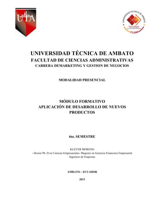 UNIVERSIDAD TÉCNICA DE AMBATO
FACULTAD DE CIENCIAS ADMINISTRATIVAS
  CARRERA DEMARKETING Y GESTION DE NEGOCIOS


                      MODALIDAD PRESENCIAL




             MÓDULO FORMATIVO
     APLICACIÓN DE DESARROLLO DE NUEVOS
                 PRODUCTOS




                               6to. SEMESTRE


                                KLEVER MORENO
- Doctor Ph. D en Ciencias Empresariales- Magister en Gerencia Financiera Empresarial
                               Ingeniero de Empresas




                             AMBATO – ECUADOR

                                        2013
 