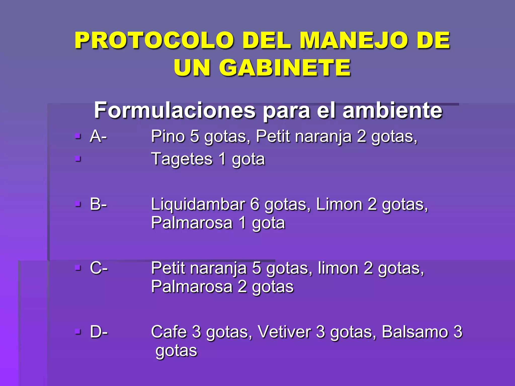 PROTOCOLO DEL MANEJO DE
UN GABINETE
Formulaciones para el ambiente
 A

Pino 5 gotas, Petit naranja 2 gotas,
Tagetes 1 gota

 B-

Liquidambar 6 gotas, Limon 2 gotas,
Palmarosa 1 gota

 C-

Petit naranja 5 gotas, limon 2 gotas,
Palmarosa 2 gotas

 D-

Cafe 3 gotas, Vetiver 3 gotas, Balsamo 3
gotas

 