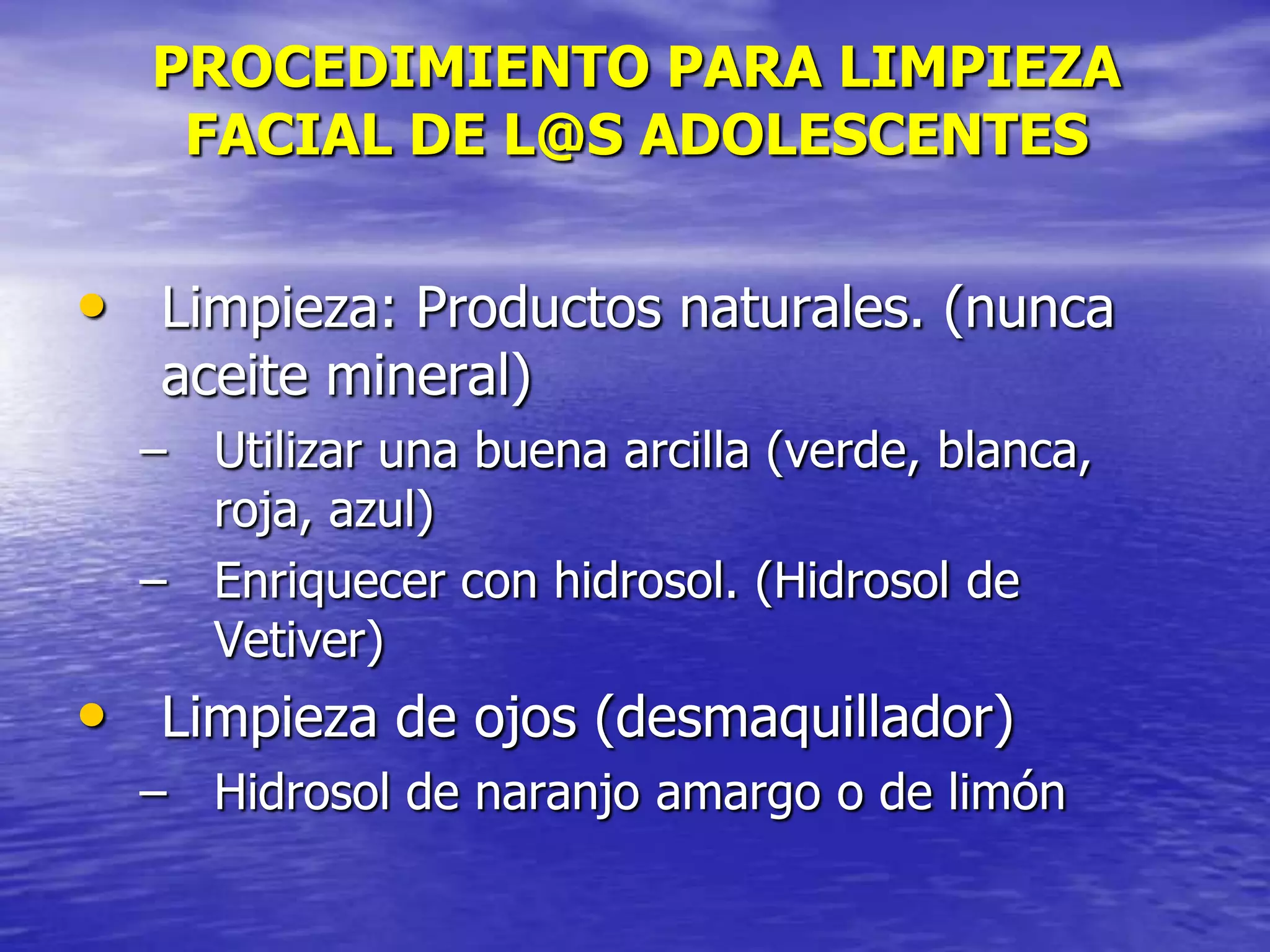 PROCEDIMIENTO PARA LIMPIEZA
FACIAL DE L@S ADOLESCENTES

• Limpieza: Productos naturales. (nunca
aceite mineral)

– Utilizar una buena arcilla (verde, blanca,
roja, azul)
– Enriquecer con hidrosol. (Hidrosol de
Vetiver)

• Limpieza de ojos (desmaquillador)
– Hidrosol de naranjo amargo o de limón

 