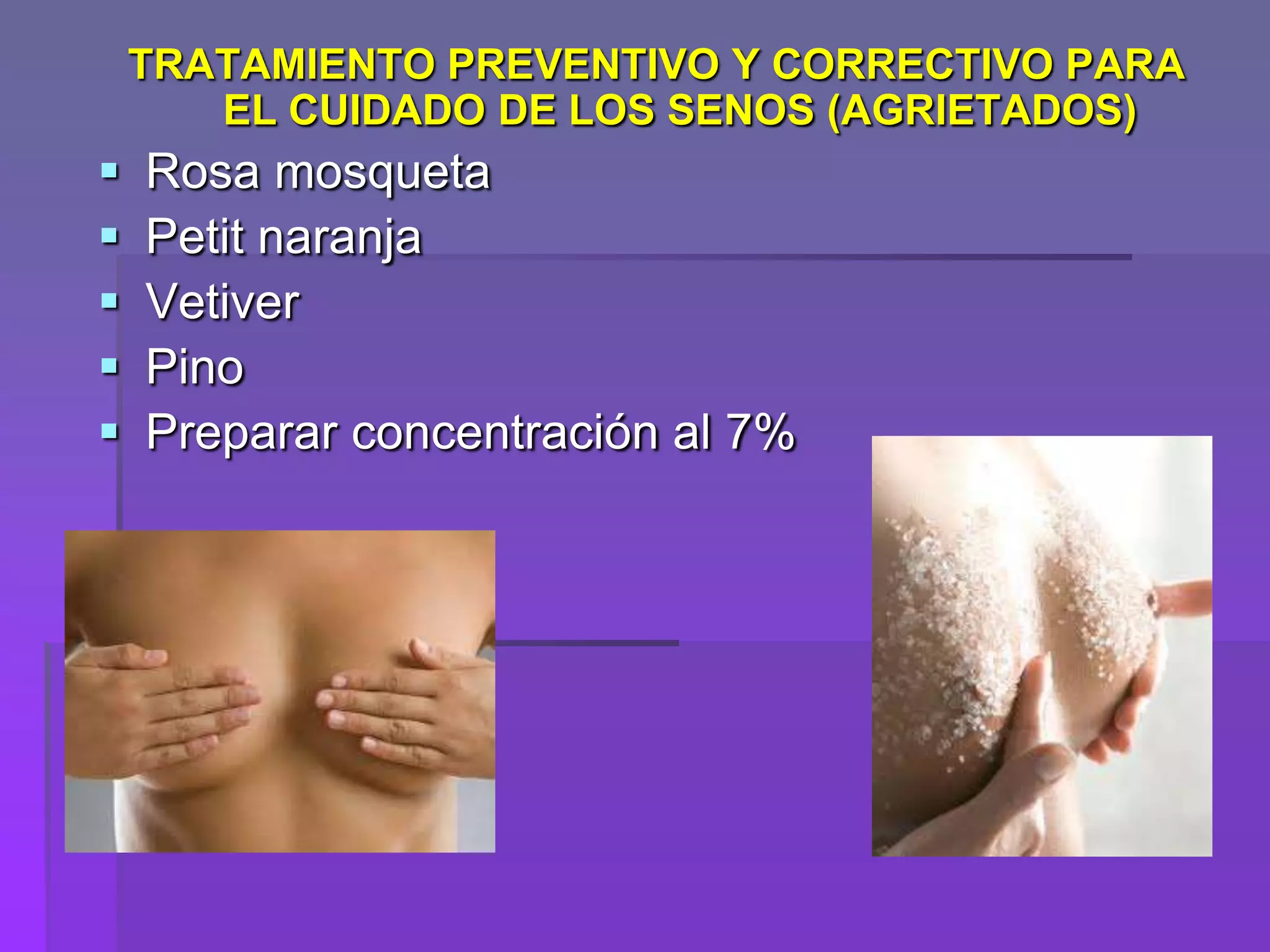TRATAMIENTO PREVENTIVO Y CORRECTIVO PARA
EL CUIDADO DE LOS SENOS (AGRIETADOS)







Rosa mosqueta
Petit naranja
Vetiver
Pino
Preparar concentración al 7%

 