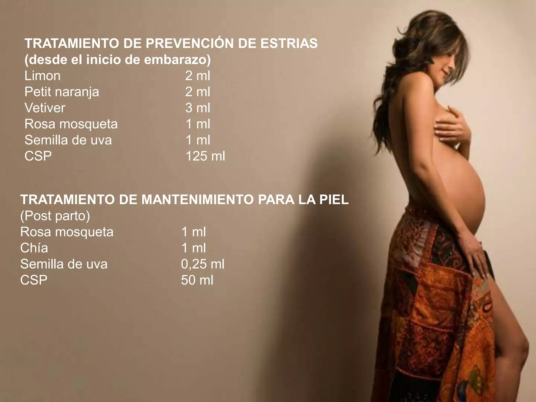 TRATAMIENTO DE PREVENCIÓN DE ESTRIAS
(desde el inicio de embarazo)
Limon
2 ml
Petit naranja
2 ml
Vetiver
3 ml
Rosa mosqueta
1 ml
Semilla de uva
1 ml
CSP
125 ml
TRATAMIENTO DE MANTENIMIENTO PARA LA PIEL
(Post parto)
Rosa mosqueta
1 ml
Chía
1 ml
Semilla de uva
0,25 ml
CSP
50 ml

 