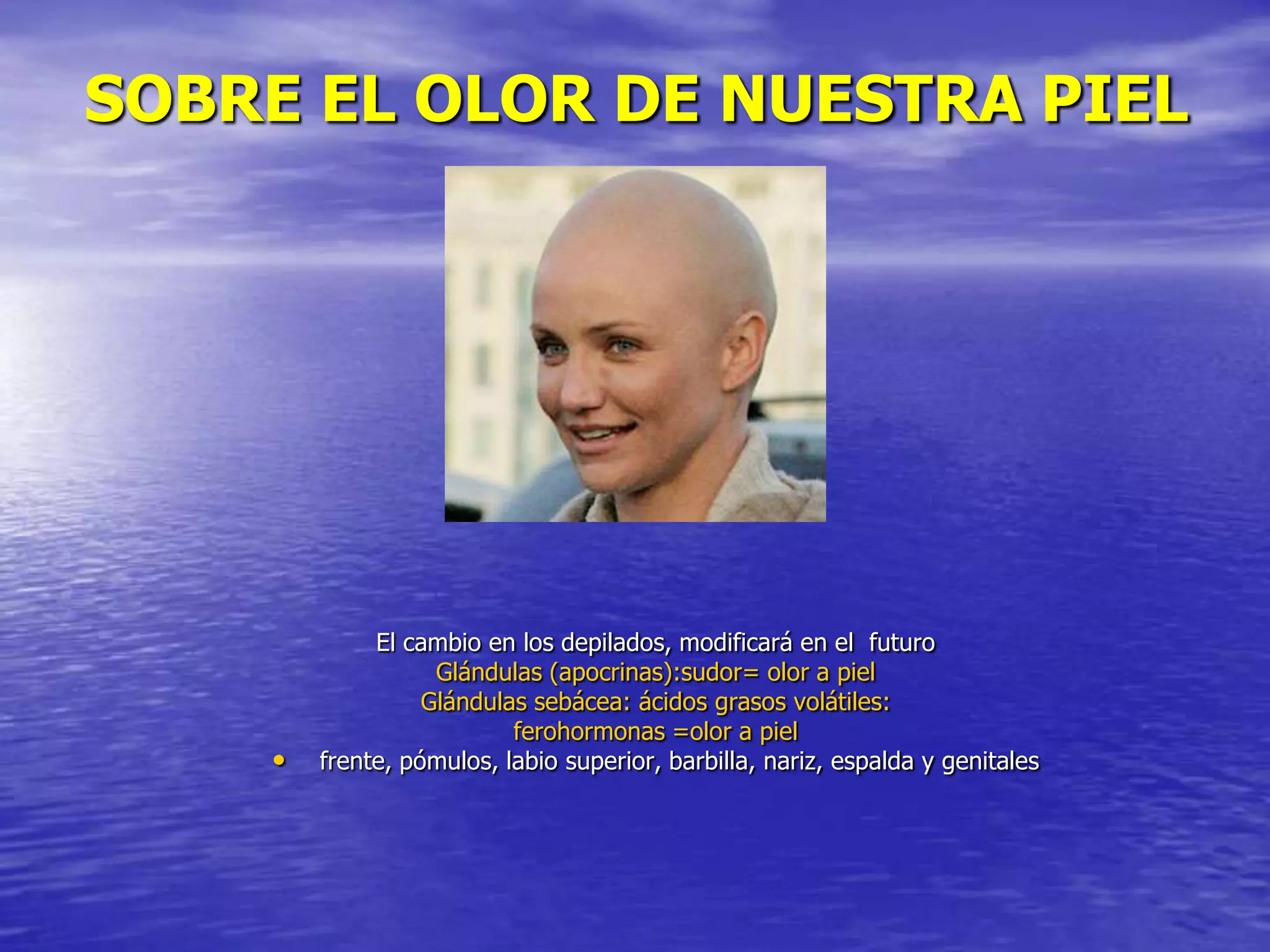 SOBRE EL OLOR DE NUESTRA PIEL

•

El cambio en los depilados, modificará en el futuro
Glándulas (apocrinas):sudor= olor a piel
Glándulas sebácea: ácidos grasos volátiles:
ferohormonas =olor a piel
frente, pómulos, labio superior, barbilla, nariz, espalda y genitales

 