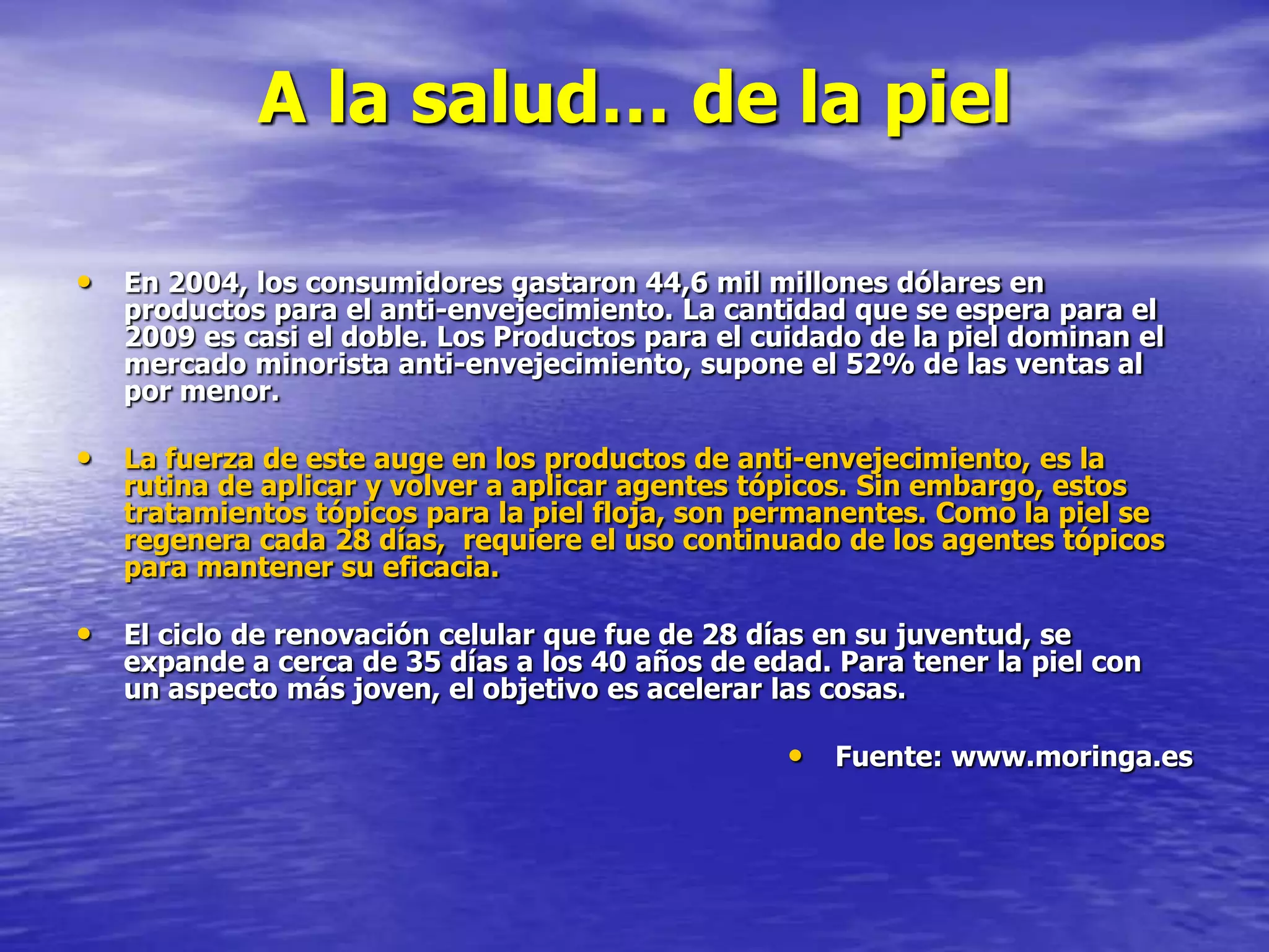 A la salud… de la piel
• En 2004, los consumidores gastaron 44,6 mil millones dólares en

productos para el anti-envejecimiento. La cantidad que se espera para el
2009 es casi el doble. Los Productos para el cuidado de la piel dominan el
mercado minorista anti-envejecimiento, supone el 52% de las ventas al
por menor.

• La fuerza de este auge en los productos de anti-envejecimiento, es la

rutina de aplicar y volver a aplicar agentes tópicos. Sin embargo, estos
tratamientos tópicos para la piel floja, son permanentes. Como la piel se
regenera cada 28 días, requiere el uso continuado de los agentes tópicos
para mantener su eficacia.

• El ciclo de renovación celular que fue de 28 días en su juventud, se

expande a cerca de 35 días a los 40 años de edad. Para tener la piel con
un aspecto más joven, el objetivo es acelerar las cosas.

• Fuente: www.moringa.es

 