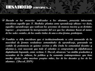 DESAROL O (CONTINÚA...)
          L

 Basado en las encuestas realizadas a los alumnos, parecería interesante
  considerar aquello que N. Burbules plantea como aprendizaje ubicuos –es decir,
  aquellos aprendizajes que realizan las personas de manera masiva y en distintos
  lugares- , proponiendo la incorporación del uso que las alumnas hacen al menos
  de las redes sociales, de las cuales todas de una u otra forma, participan.

 También se debe considerar que si institucionalmente se está convencido de la
  necesidad de formar verdaderas comunidades de aprendizaje, generando un
  sentido de pertenencia en quienes asisten a ella (toda la comunidad docentes y
  alumnos), será necesario que todo el colectivo se comprometa en alfabetizarse
  digitalmente logrando, como sostiene I. Dussel, alcanzar “un ámbito productivo y
  recreativo de la cultura, la política y la economía contemporáneas que tiene
  muchos efectos sobre nuestras propias vidas, las de los docentes y las de los
  alumnos. (Dussel, 2009)
 