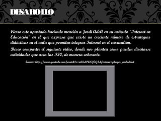 DESAROL O
       L

Cierro este apartado haciendo mención a Jordi Adell en su artículo "Internet en
Educación" en el que expresa que existe un creciente número de estrategias
didácticas en el aula que permiten integrar Internet en el curriculum.
Deseo compartir el siguiente video, donde nos plantea cómo pueden diseñarse
actividades que usen las TIC, de manera coherente.
        Fuente: http://www.youtube.com/watch?v=oQ6dPQSGZGI&feature=player_embedded
 