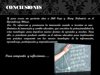 CONCLUSIONES

 Y para cerrar me gustaría citar a /bill Cope y Mary Kalantzis en el
 Aprendizaje Ubicuo.
 Las Tic refuerzan y promueven la innovación cuando se insertan en una
 dinámica de innovación y cambio educativo, que considere la potencionalidad de
 estas tecnologías para impulsar nuevas formas de aprender y enseñar. Para
 ello, es prioritario producir cambios en el entorno educativo para implementar
 una práctica congruente con las nuevas tecnologías de la información,
 aprendizaje, participación y emponderamiento.




Para compartir y reflexionar….
 