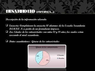 DESARROL O (CONTINÚA...)
        L
Descripción de la información relevada

 Encuesta: Completaron la encuesta 10 alumnos de la Escuela Secundaria
  D.ER.V.O. N. a partir de un formulario impreso.
 Las Edades de los entrevistados son entre 12 y 18 años, los cuales estan
  cursando el nivel secundario.

 Datos cuantitativos: Género de los entrevistados
 