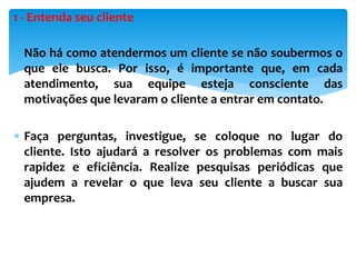 1 - Entenda seu cliente
 Não há como atendermos um cliente se não soubermos o
que ele busca. Por isso, é importante que, em cada
atendimento, sua equipe esteja consciente das
motivações que levaram o cliente a entrar em contato.
 Faça perguntas, investigue, se coloque no lugar do
cliente. Isto ajudará a resolver os problemas com mais
rapidez e eficiência. Realize pesquisas periódicas que
ajudem a revelar o que leva seu cliente a buscar sua
empresa.
 