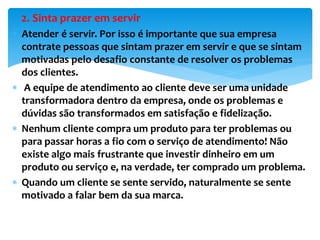 2. Sinta prazer em servir
 Atender é servir. Por isso é importante que sua empresa
contrate pessoas que sintam prazer em servir e que se sintam
motivadas pelo desafio constante de resolver os problemas
dos clientes.
 A equipe de atendimento ao cliente deve ser uma unidade
transformadora dentro da empresa, onde os problemas e
dúvidas são transformados em satisfação e fidelização.
 Nenhum cliente compra um produto para ter problemas ou
para passar horas a fio com o serviço de atendimento! Não
existe algo mais frustrante que investir dinheiro em um
produto ou serviço e, na verdade, ter comprado um problema.
 Quando um cliente se sente servido, naturalmente se sente
motivado a falar bem da sua marca.
 