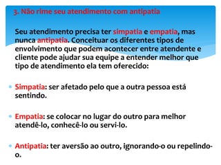 3. Não rime seu atendimento com antipatia
 Seu atendimento precisa ter simpatia e empatia, mas
nunca antipatia. Conceituar os diferentes tipos de
envolvimento que podem acontecer entre atendente e
cliente pode ajudar sua equipe a entender melhor que
tipo de atendimento ela tem oferecido:
 Simpatia: ser afetado pelo que a outra pessoa está
sentindo.
 Empatia: se colocar no lugar do outro para melhor
atendê-lo, conhecê-lo ou servi-lo.
 Antipatia: ter aversão ao outro, ignorando-o ou repelindo-
o.
 