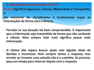  4. Mantenha a comunicação S.C.O.T.
S.C.O.T:Significa Segurança, Clareza, Objetividade e Transparênci
a.
No momento do atendimento é fundamental expor as
informações de forma clara e directa.
 Perceba se sua locução foi bem compreendida. É importante
que a informação seja transmitida de forma que não confunda
o cliente. Nem sempre falar mais significa passar mais
informação.
 O cliente não espera buscar ajuda com alguém cheio de
dúvidas e incertezas. Nem sempre temos a resposta, mas
enrolar ou inventar uma solução não é o caminho. Se precisar,
peça um tempo para retornar depois com a resposta.
 