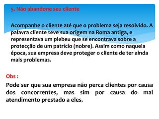 5. Não abandone seu cliente
 Acompanhe o cliente até que o problema seja resolvido. A
palavra cliente teve sua origem na Roma antiga, e
representava um plebeu que se encontrava sobre a
protecção de um patrício (nobre). Assim como naquela
época, sua empresa deve proteger o cliente de ter ainda
mais problemas.
Obs :
Pode ser que sua empresa não perca clientes por causa
dos concorrentes, mas sim por causa do mal
atendimento prestado a eles.
 