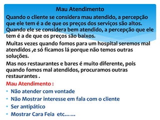 Quando o cliente se considera mau atendido, a percepção
que ele tem é a de que os preços dos serviços são altos.
Quando ele se considera bem atendido, a percepção que ele
tem é a de que os preços são baixos.
Muitas vezes quando fomos para um hospital seremos mal
atendidos ,e só ficamos lá porque não temos outras
soluções.
Mas nos restaurantes e bares é muito diferente, pois
quando fomos mal atendidos, procuramos outras
restaurantes .
Mau Atendimento :
• Não atender com vontade
• Não Mostrar interesse em fala com o cliente
• Ser antipático
• Mostrar Cara Feia etc……
Mau Atendimento
 