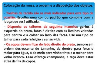 - Toalhas de tecido são as mais indicadas para este tipo de
ocasião. Escolha uma cor ou padrão que combine com a
louça que será utilizada.
- Disponha os talheres da seguinte maneira: garfos à
esquerda do prato, facas à direita com as lâminas voltadas
para dentro e a colher ao lado das facas. Use um tipo de
talher para cada refeição a ser servida.
- Os copos devem ficar do lado direito do prato, sempre em
ordem decrescente de tamanho, de dentro para fora: o
maior para água, o do meio para vinho tinto e o menor para
vinho branco. Caso ofereça champanhe, a taça deve estar
atrás da fila de copos.
Colocação da mesa, a ordem e a disposição dos objetos.
 