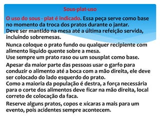 O uso do sous - plat é indicado. Essa peça serve como base
no momento da troca dos pratos durante o jantar.
Deve ser mantido na mesa até a última refeição servida,
incluindo sobremesas.
Nunca coloque o prato fundo ou qualquer recipiente com
alimento líquido quente sobre a mesa.
Use sempre um prato raso ou um sousplat como base.
Apesar da maior parte das pessoas usar o garfo para
conduzir o alimento até a boca com a mão direita, ele deve
ser colocado do lado esquerdo do prato.
Como a maioria da população é destra, a força necessária
para o corte dos alimentos deve ficar na mão direita, local
correto de colocação da faca.
Reserve alguns pratos, copos e xícaras a mais para um
evento, pois acidentes sempre acontecem.
Sous-plat-uso
 