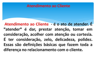 Atendimento ao Cliente - é o ato de atender. É
"atender" é dar, prestar atenção, tomar em
consideração, acolher com atenção ou cortesia.
É ter consideração, zelo, delicadeza, polidez.
Essas são definições básicas que fazem toda a
diferença no relacionamento com o cliente.
Atendimento ao Cliente
 