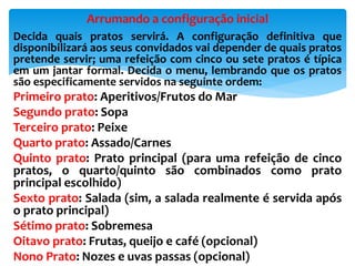 Decida quais pratos servirá. A configuração definitiva que
disponibilizará aos seus convidados vai depender de quais pratos
pretende servir; uma refeição com cinco ou sete pratos é típica
em um jantar formal. Decida o menu, lembrando que os pratos
são especificamente servidos na seguinte ordem:
Primeiro prato: Aperitivos/Frutos do Mar
Segundo prato: Sopa
Terceiro prato: Peixe
Quarto prato: Assado/Carnes
Quinto prato: Prato principal (para uma refeição de cinco
pratos, o quarto/quinto são combinados como prato
principal escolhido)
Sexto prato: Salada (sim, a salada realmente é servida após
o prato principal)
Sétimo prato: Sobremesa
Oitavo prato: Frutas, queijo e café (opcional)
Nono Prato: Nozes e uvas passas (opcional)
Arrumando a configuração inicial
 