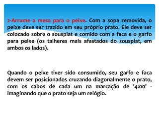 2-Arrume a mesa para o peixe. Com a sopa removida, o
peixe deve ser trazido em seu próprio prato. Ele deve ser
colocado sobre o sousplat e comido com a faca e o garfo
para peixe (os talheres mais afastados do sousplat, em
ambos os lados).
Quando o peixe tiver sido consumido, seu garfo e faca
devem ser posicionados cruzando diagonalmente o prato,
com os cabos de cada um na marcação de '4:00' -
imaginando que o prato seja um relógio.
 
