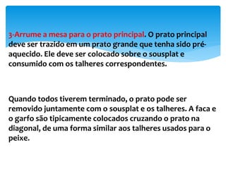 3-Arrume a mesa para o prato principal. O prato principal
deve ser trazido em um prato grande que tenha sido pré-
aquecido. Ele deve ser colocado sobre o sousplat e
consumido com os talheres correspondentes.
Quando todos tiverem terminado, o prato pode ser
removido juntamente com o sousplat e os talheres. A faca e
o garfo são tipicamente colocados cruzando o prato na
diagonal, de uma forma similar aos talheres usados para o
peixe.
 