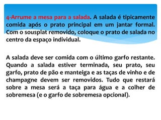 4-Arrume a mesa para a salada. A salada é tipicamente
comida após o prato principal em um jantar formal.
Com o sousplat removido, coloque o prato de salada no
centro da espaço individual.
A salada deve ser comida com o último garfo restante.
Quando a salada estiver terminada, seu prato, seu
garfo, prato de pão e manteiga e as taças de vinho e de
champagne devem ser removidos. Tudo que restará
sobre a mesa será a taça para água e a colher de
sobremesa (e o garfo de sobremesa opcional).
 