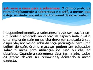 5-Arrume a mesa para a sobremesa. O último prato da
noite é tipicamente a sobremesa e o café, a menos que
esteja servindo um jantar muito formal de nove pratos.
Independentemente, a sobremesa deve ser trazida em
um prato e colocada no centro da espaço individual e
uma xícara de café ou de chá deve ser colocada à sua
esquerda, abaixo da linha da taça para água, com uma
colher de café. Creme e açúcar podem ser colocados
sobre a mesa para utilização no café ou chá, se
desejado. Quando a sobremesa tiver terminado, todos
os pratos devem ser removidos, deixando a mesa
exposta.
 