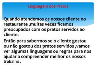 Quando atendemos os nossos cliente no
restaurante ,muitas vezes ficamos
preocupados com os pratos servidos ao
cliente.
Então para sabermos se o cliente gostou
ou não gostou dos pratos servidos ,vamos
ver algumas linguagens ou regras para nos
ajudar a compreender melhor os nossos
trabalho .
Linguagem dos Pratos
 