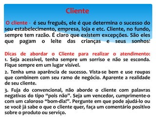 O cliente - é seu freguês, ele é que determina o sucesso do
seu estabelecimento, empresa, loja e etc. Cliente, no fundo,
sempre tem razão. É claro que existem excepções. São eles
que pagam o leite das crianças e seus sonhos!
Dicas de abordar o Cliente para realizar o atendimento:
1. Seja acessível, tenha sempre um sorriso e não se esconda.
Fique sempre em um lugar visível.
2. Tenha uma aparência de sucesso. Vista-se bem e use roupas
que combinem com seu ramo de negócio. Aparente a realidade
de seu cliente.
3. Fuja do convencional, não aborde o cliente com palavras
negativas do tipo “pois não”. Seja um vencedor, cumprimente-o
com um caloroso “bom-dia!”. Pergunte em que pode ajudá-lo ou
se você já sabe o que o cliente quer, faça um comentário positivo
sobre o produto ou serviço.
Cliente
 