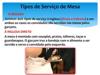  À INGLESA
Existem dois tipos de serviço à inglesa (direto e indireto) e em
ambos os casos os convidados são servidos nas mesas pelos
garçons.
À INGLESA DIRETO
A mesa é montada com sousplat, pratos, talheres, taças e
guardanapos. O garçom traz a bandeja com o alimento a ser
servido e serve o convidado pela esquerda.
Tipos de Serviço de Mesa
 