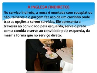 No serviço indireto, a mesa é montada com sousplat ou
não, talheres e o garçom faz uso de um carrinho onde
traz as opções a serem servidas. Ele apresenta a
travessa ao convidado pela esquerda, serve o prato
com a comida e serve ao convidado pela esquerda, da
mesma forma que no serviço direto.
À INGLESA (INDIRETO)
 