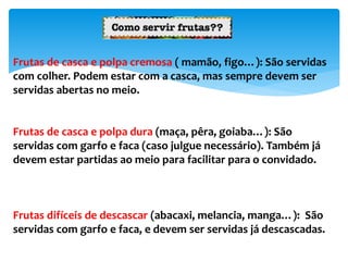 Frutas de casca e polpa cremosa ( mamão, figo…): São servidas
com colher. Podem estar com a casca, mas sempre devem ser
servidas abertas no meio.
Frutas de casca e polpa dura (maça, pêra, goiaba…): São
servidas com garfo e faca (caso julgue necessário). Também já
devem estar partidas ao meio para facilitar para o convidado.
Frutas difíceis de descascar (abacaxi, melancia, manga…): São
servidas com garfo e faca, e devem ser servidas já descascadas.
 
