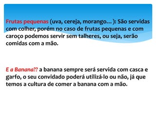 Frutas pequenas (uva, cereja, morango…): São servidas
com colher, porém no caso de frutas pequenas e com
caroço podemos servir sem talheres, ou seja, serão
comidas com a mão.
E a Banana?? a banana sempre será servida com casca e
garfo, o seu convidado poderá utilizá-lo ou não, já que
temos a cultura de comer a banana com a mão.
 