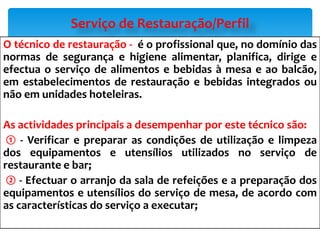 O técnico de restauração - é o profissional que, no domínio das
normas de segurança e higiene alimentar, planifica, dirige e
efectua o serviço de alimentos e bebidas à mesa e ao balcão,
em estabelecimentos de restauração e bebidas integrados ou
não em unidades hoteleiras.
As actividades principais a desempenhar por este técnico são:
① - Verificar e preparar as condições de utilização e limpeza
dos equipamentos e utensílios utilizados no serviço de
restaurante e bar;
② - Efectuar o arranjo da sala de refeições e a preparação dos
equipamentos e utensílios do serviço de mesa, de acordo com
as características do serviço a executar;
Serviço de Restauração/Perfil
 