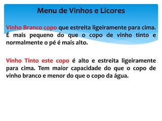 Vinho Branco copo que estreita ligeiramente para cima.
É mais pequeno do que o copo de vinho tinto e
normalmente o pé é mais alto.
Vinho Tinto este copo é alto e estreita ligeiramente
para cima. Tem maior capacidade do que o copo de
vinho branco e menor do que o copo da água.
Menu de Vinhos e Licores
 
