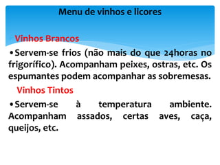  Vinhos Brancos
•Servem-se frios (não mais do que 24horas no
frigorífico). Acompanham peixes, ostras, etc. Os
espumantes podem acompanhar as sobremesas.
Vinhos Tintos
•Servem-se à temperatura ambiente.
Acompanham assados, certas aves, caça,
queijos, etc.
Menu de vinhos e licores
 
