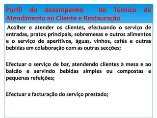 Acolher e atender os clientes, efectuando o serviço de
entradas, pratos principais, sobremesas e outros alimentos
e o serviço de aperitivos, águas, vinhos, cafés e outras
bebidas em colaboração com as outras secções;
Efectuar o serviço de bar, atendendo clientes à mesa e ao
balcão e servindo bebidas simples ou compostas e
pequenas refeições;
Efectuar a facturação do serviço prestado;
Perfil do desempenho do Técnico de
Atendimento ao Cliente e Restauração
 