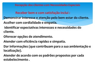 Receber bem e com satisfação inclui :
Demonstrar interesse e atenção pelo bem estar do cliente.
Acolher com cordialidade e empatia.
Identificar espectativas interesses e necessidades do
cliente.
Oferecer opções de atendimento.
Atender com eficiência rapidez e simpatia.
Dar informações (que contribuam para a sua ambientação e
localização).
Atender de acordo com os padrões propostos por cada
estabelecimento .
Recepção dos clientes com Necessidades Especiais
 